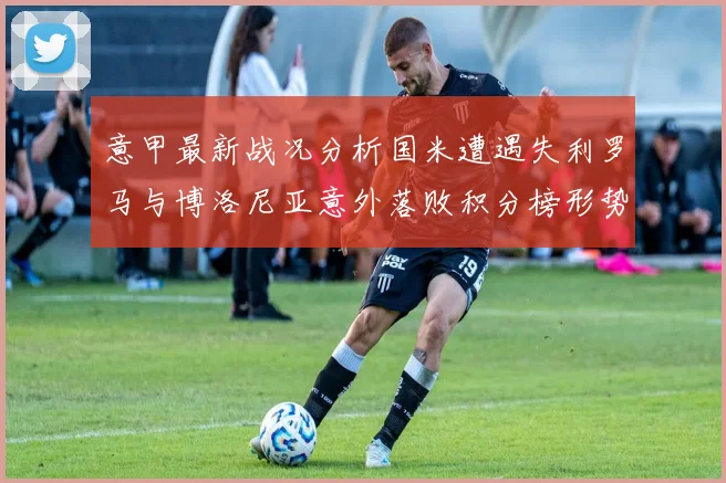 意甲最新战况分析国米遭遇失利罗马与博洛尼亚意外落败积分榜形势严峻