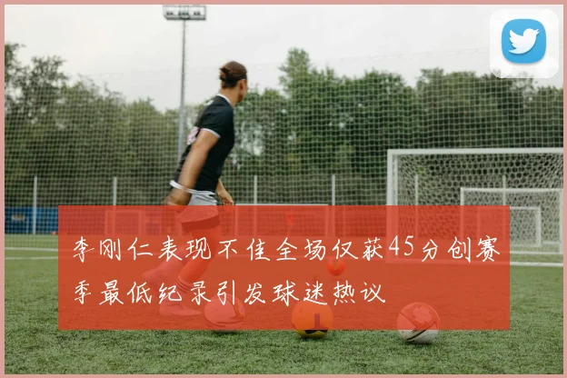 李刚仁表现不佳全场仅获45分创赛季最低纪录引发球迷热议