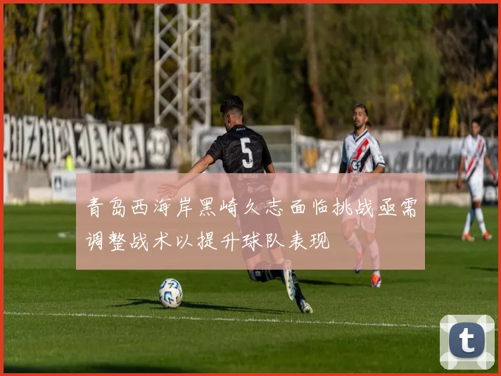 青岛西海岸黑崎久志面临挑战亟需调整战术以提升球队表现